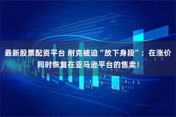 最新股票配资平台 耐克被迫“放下身段”：在涨价同时恢复在亚马逊平台的售卖！