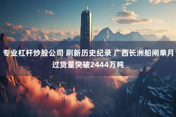 专业杠杆炒股公司 刷新历史纪录 广西长洲船闸单月过货量突破2444万吨