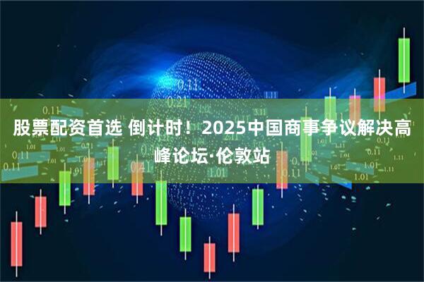 股票配资首选 倒计时！2025中国商事争议解决高峰论坛·伦敦站