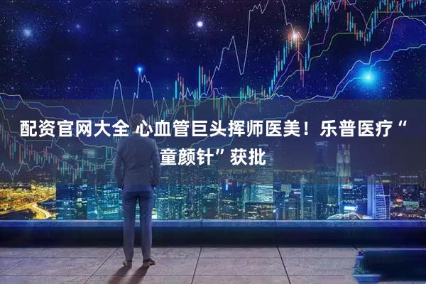 配资官网大全 心血管巨头挥师医美！乐普医疗“童颜针”获批