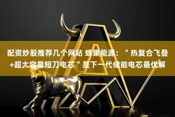 配资炒股推荐几个网站 蜂巢能源：＂热复合飞叠+超大容量短刀电芯＂是下一代储能电芯最优解