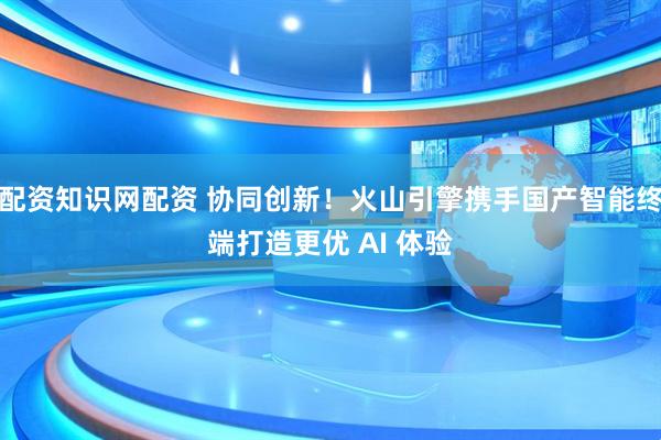 配资知识网配资 协同创新！火山引擎携手国产智能终端打造更优 AI 体验