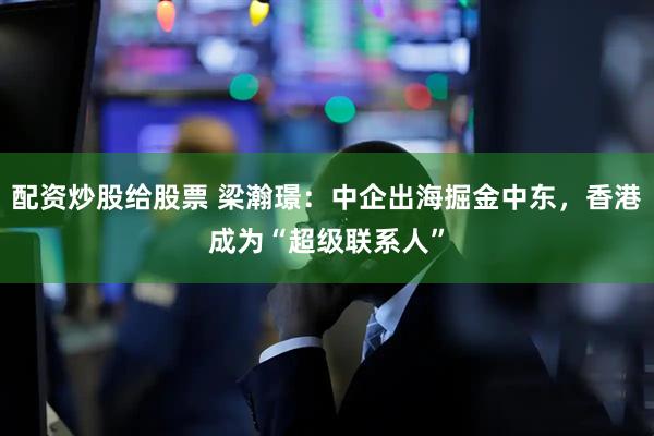 配资炒股给股票 梁瀚璟：中企出海掘金中东，香港成为“超级联系人”