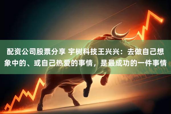 配资公司股票分享 宇树科技王兴兴：去做自己想象中的、或自己热爱的事情，是最成功的一件事情