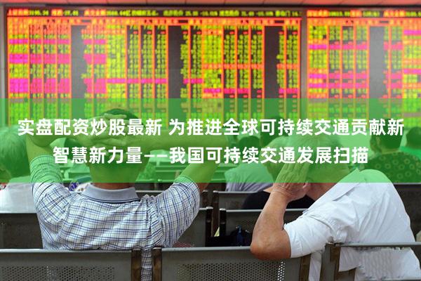 实盘配资炒股最新 为推进全球可持续交通贡献新智慧新力量——我国可持续交通发展扫描