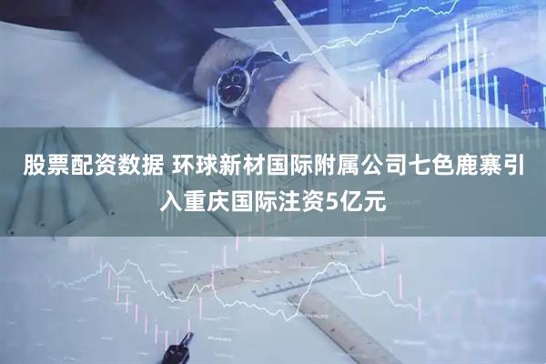 股票配资数据 环球新材国际附属公司七色鹿寨引入重庆国际注资5亿元