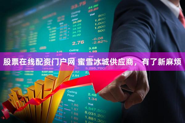 股票在线配资门户网 蜜雪冰城供应商，有了新麻烦