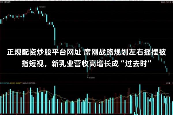 正规配资炒股平台网址 席刚战略规划左右摇摆被指短视，新乳业营收高增长成“过去时”
