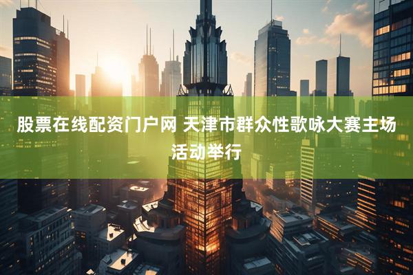 股票在线配资门户网 天津市群众性歌咏大赛主场活动举行