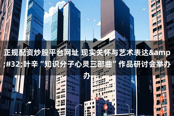 正规配资炒股平台网址 现实关怀与艺术表达&#32;叶辛“知识分子心灵三部曲”作品研讨会举办