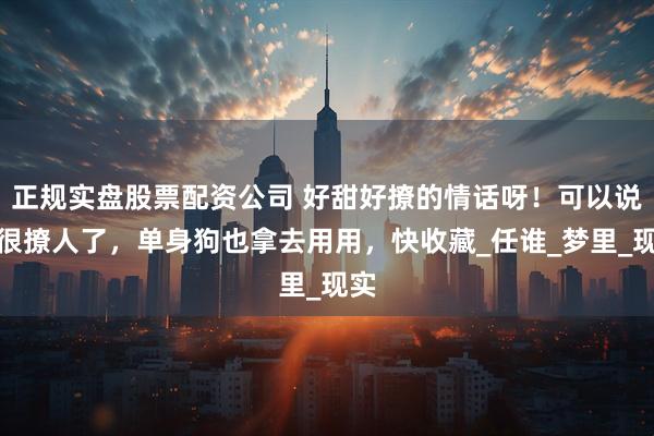 正规实盘股票配资公司 好甜好撩的情话呀！可以说是很撩人了，单身狗也拿去用用，快收藏_任谁_梦里_现实