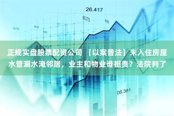 正规实盘股票配资公司 【以案普法】未入住房屋水管漏水淹邻居，业主和物业谁担责？法院判了
