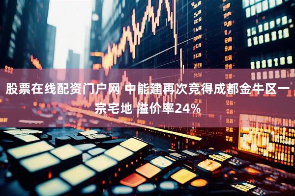 股票在线配资门户网 中能建再次竞得成都金牛区一宗宅地 溢价率24%
