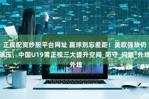 正规配资炒股平台网址 赢球别忘差距！美欧强敌仍碾压，中国U19需正视三大提升空间_防守_问题_外线