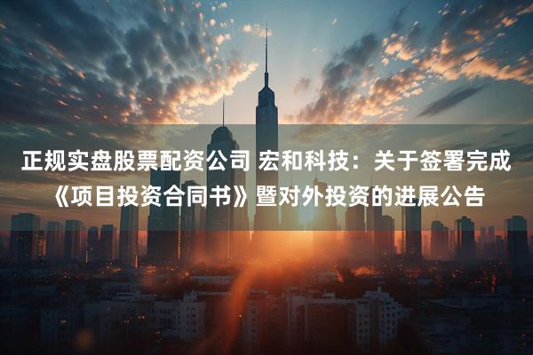 正规实盘股票配资公司 宏和科技：关于签署完成《项目投资合同书》暨对外投资的进展公告