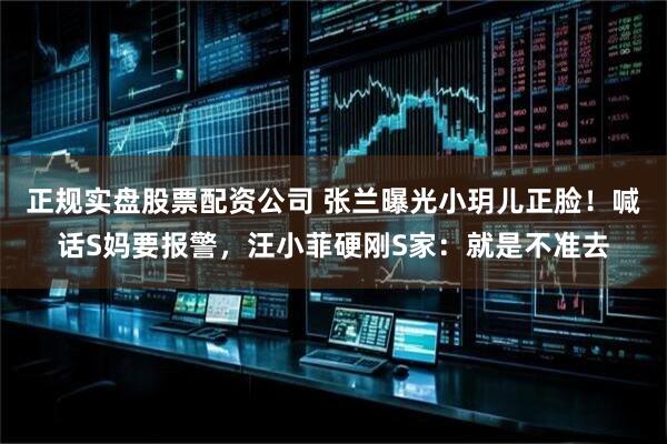 正规实盘股票配资公司 张兰曝光小玥儿正脸！喊话S妈要报警，汪小菲硬刚S家：就是不准去