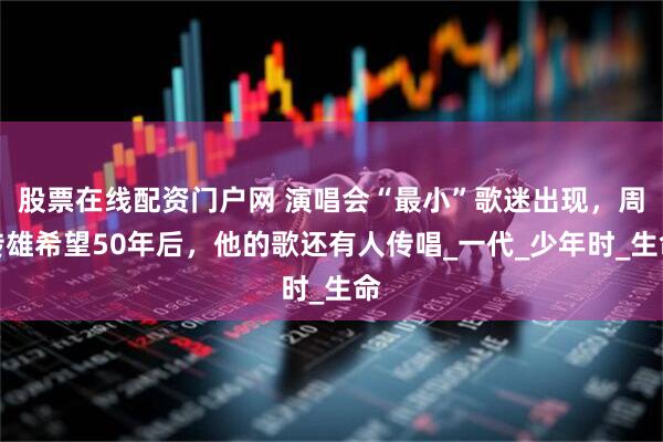 股票在线配资门户网 演唱会“最小”歌迷出现，周传雄希望50年后，他的歌还有人传唱_一代_少年时_生命