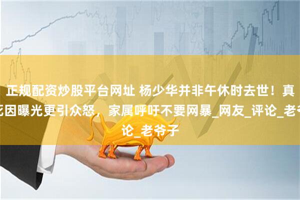 正规配资炒股平台网址 杨少华并非午休时去世！真实死因曝光更引众怒，家属呼吁不要网暴_网友_评论_老爷子