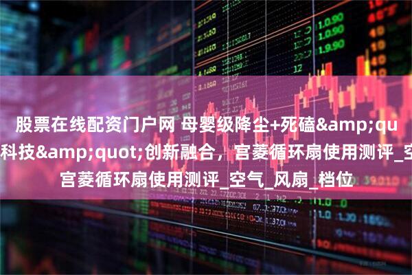 股票在线配资门户网 母婴级降尘+死磕&quot;五大飓风黑科技&quot;创新融合，宫菱循环扇使用测评_空气_风扇_档位