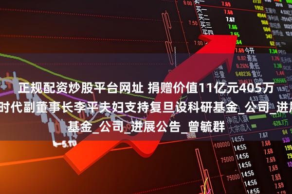 正规配资炒股平台网址 捐赠价值11亿元405万股股票，宁德时代副董事长李平夫妇支持复旦设科研基金_公司_进展公告_曾毓群