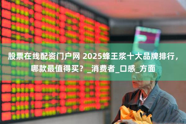 股票在线配资门户网 2025蜂王浆十大品牌排行，哪款最值得买？_消费者_口感_方面