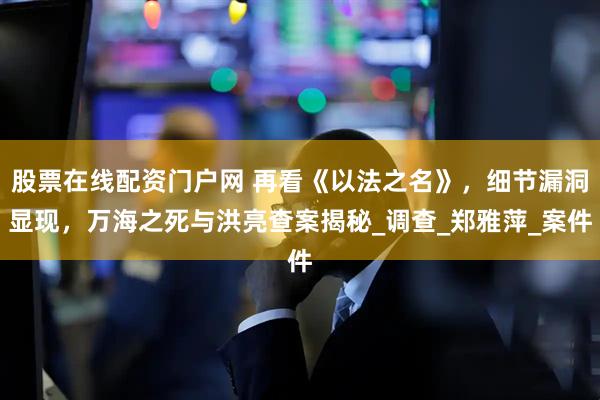 股票在线配资门户网 再看《以法之名》，细节漏洞显现，万海之死与洪亮查案揭秘_调查_郑雅萍_案件