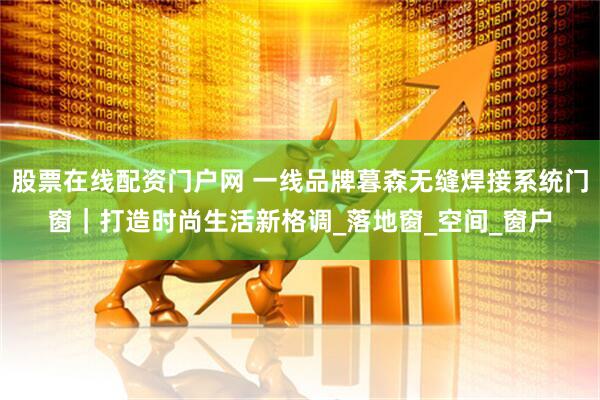 股票在线配资门户网 一线品牌暮森无缝焊接系统门窗｜打造时尚生活新格调_落地窗_空间_窗户