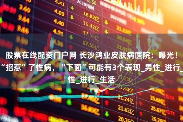 股票在线配资门户网 长沙鸿业皮肤病医院：曝光！男人“招惹”了性病，“下面”可能有3个表现_男性_进行_生活