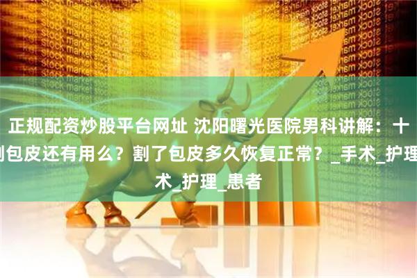 正规配资炒股平台网址 沈阳曙光医院男科讲解：十八岁割包皮还有用么？割了包皮多久恢复正常？_手术_护理_患者