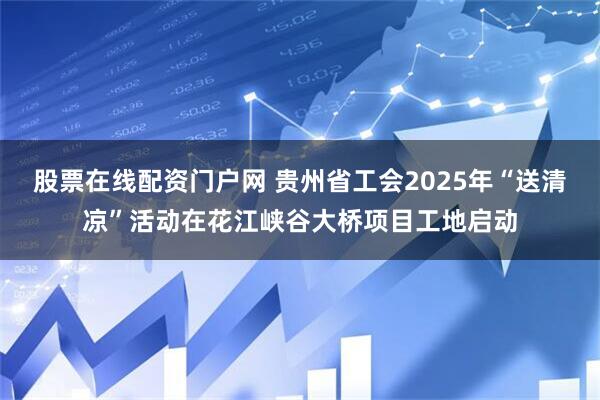 股票在线配资门户网 贵州省工会2025年“送清凉”活动在花江峡谷大桥项目工地启动