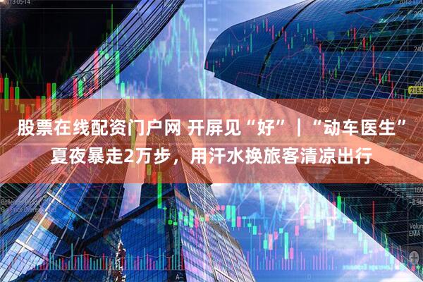股票在线配资门户网 开屏见“好”｜“动车医生”夏夜暴走2万步，用汗水换旅客清凉出行