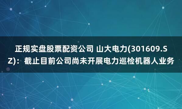 正规实盘股票配资公司 山大电力(301609.SZ)：截止目前公司尚未开展电力巡检机器人业务