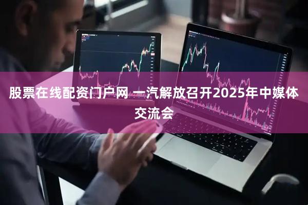 股票在线配资门户网 一汽解放召开2025年中媒体交流会
