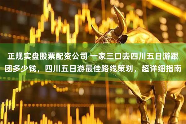 正规实盘股票配资公司 一家三口去四川五日游跟团多少钱，四川五日游最佳路线策划，超详细指南