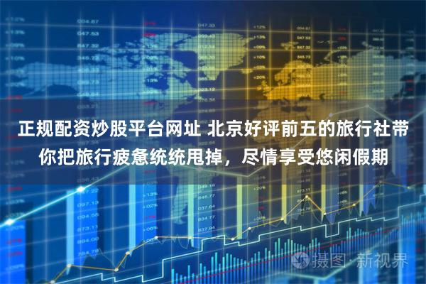 正规配资炒股平台网址 北京好评前五的旅行社带你把旅行疲惫统统甩掉，尽情享受悠闲假期