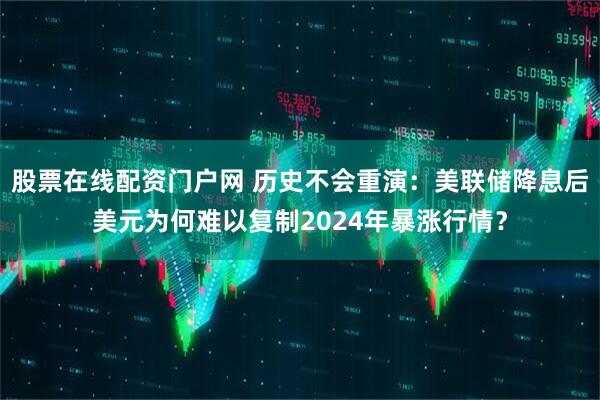 股票在线配资门户网 历史不会重演：美联储降息后美元为何难以复制2024年暴涨行情？
