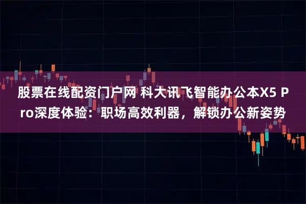 股票在线配资门户网 科大讯飞智能办公本X5 Pro深度体验：职场高效利器，解锁办公新姿势