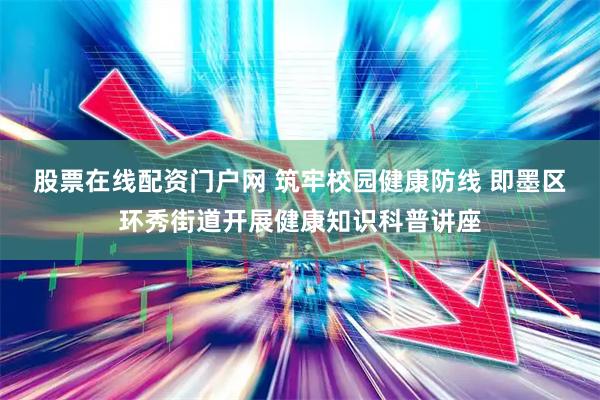 股票在线配资门户网 筑牢校园健康防线 即墨区环秀街道开展健康知识科普讲座