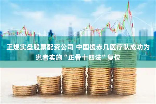 正规实盘股票配资公司 中国援赤几医疗队成功为患者实施“正骨十四法”复位